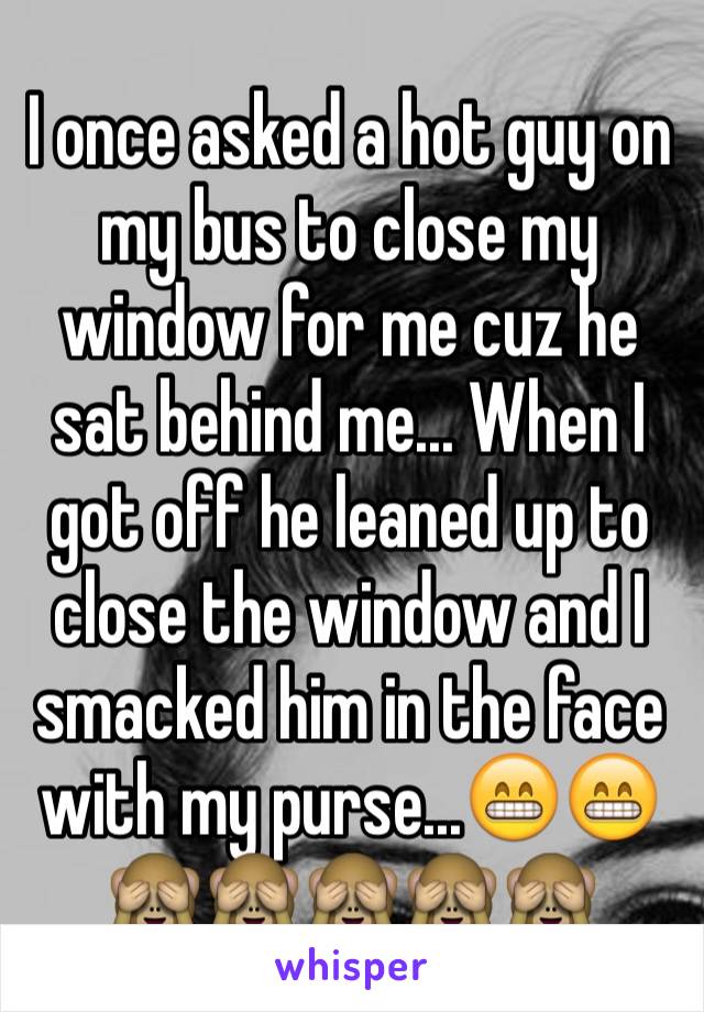 I once asked a hot guy on my bus to close my window for me cuz he sat behind me... When I got off he leaned up to close the window and I smacked him in the face with my purse...😁😁🙈🙈🙈🙈🙈