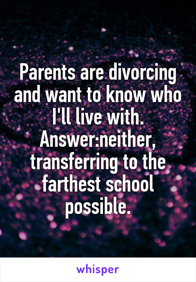 Parents are divorcing and want to know who I'll live with.
Answer:neither, transferring to the farthest school possible.