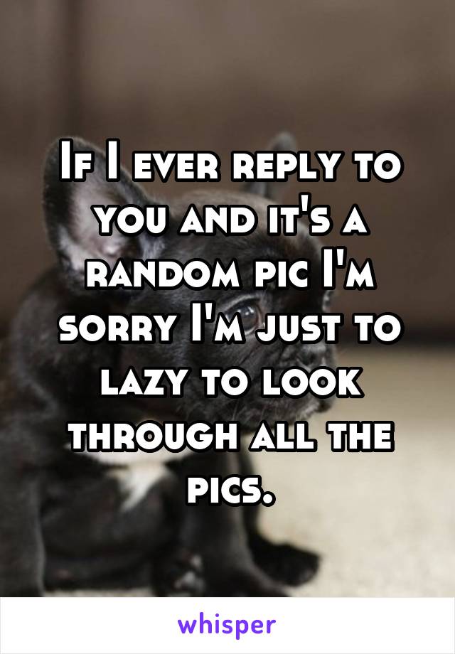 If I ever reply to you and it's a random pic I'm sorry I'm just to lazy to look through all the pics.