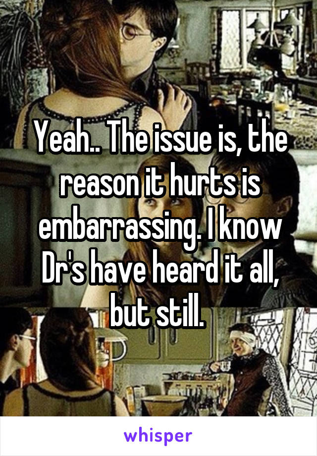 Yeah.. The issue is, the reason it hurts is embarrassing. I know Dr's have heard it all, but still. 