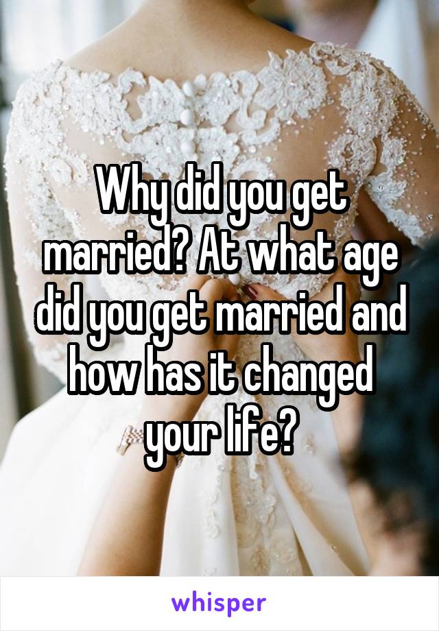 Why did you get married? At what age did you get married and how has it changed your life?