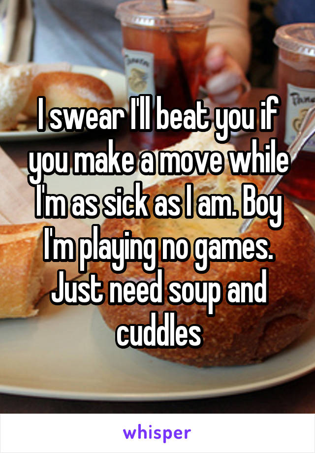 I swear I'll beat you if you make a move while I'm as sick as I am. Boy I'm playing no games. Just need soup and cuddles