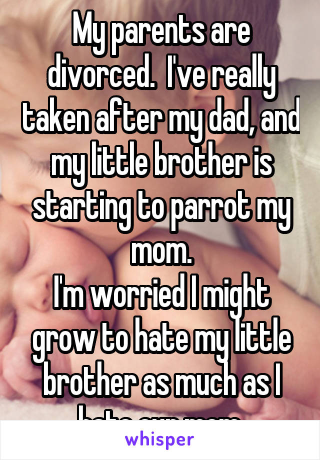 My parents are divorced.  I've really taken after my dad, and my little brother is starting to parrot my mom.
I'm worried I might grow to hate my little brother as much as I hate our mom.