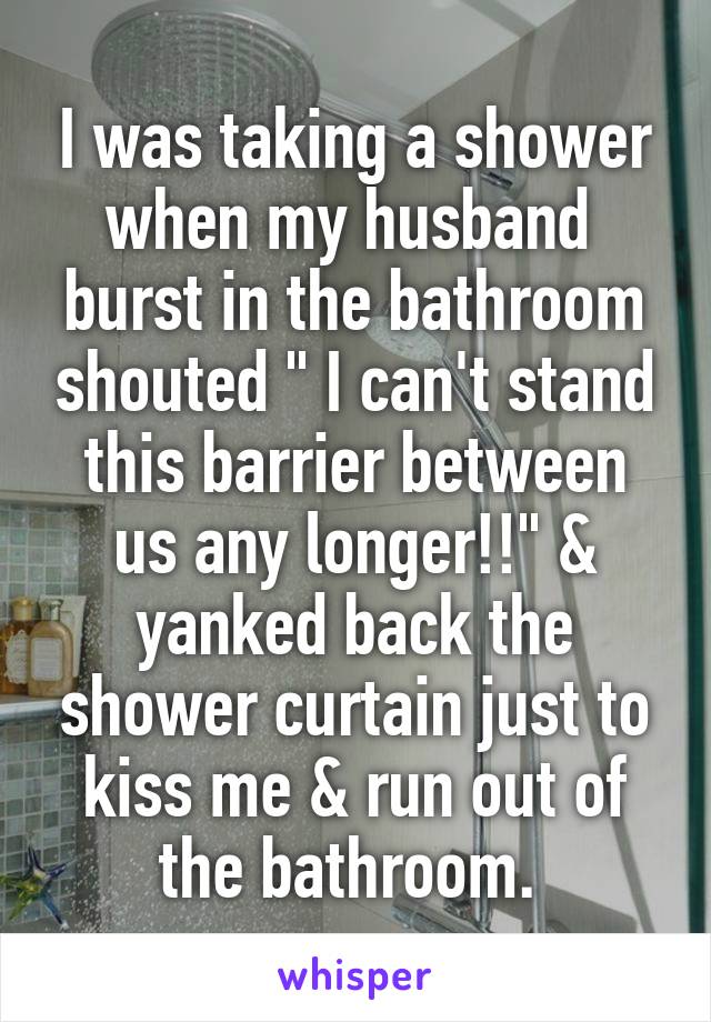 I was taking a shower when my husband  burst in the bathroom shouted " I can't stand this barrier between us any longer!!" & yanked back the shower curtain just to kiss me & run out of the bathroom. 