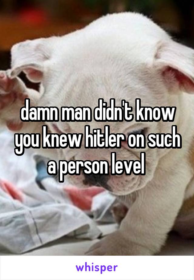 damn man didn't know you knew hitler on such a person level 