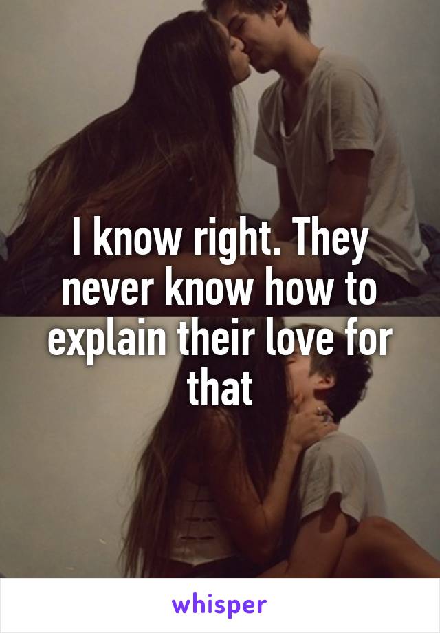 I know right. They never know how to explain their love for that