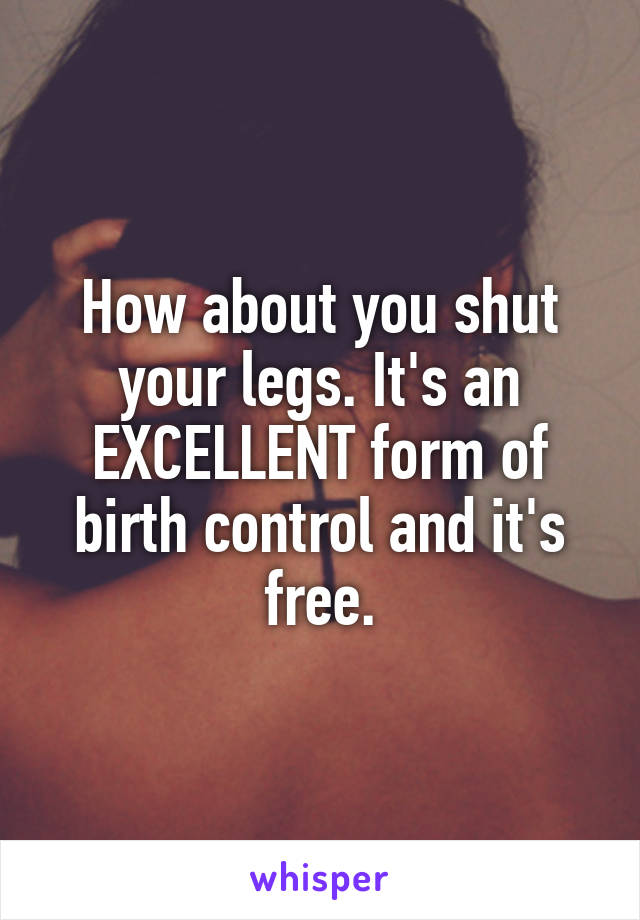 How about you shut your legs. It's an EXCELLENT form of birth control and it's free.