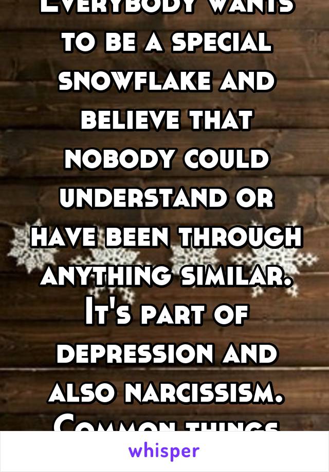 Everybody wants to be a special snowflake and believe that nobody could understand or have been through anything similar. It's part of depression and also narcissism. Common things today. 