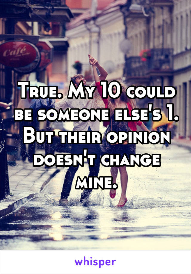 True. My 10 could be someone else's 1. But their opinion doesn't change mine.
