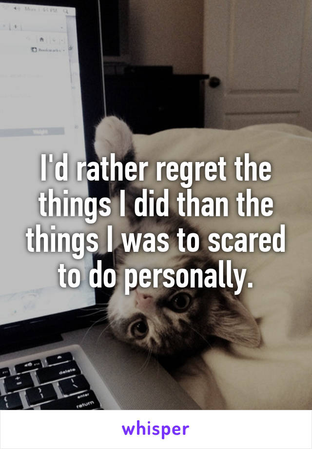 I'd rather regret the things I did than the things I was to scared to do personally.