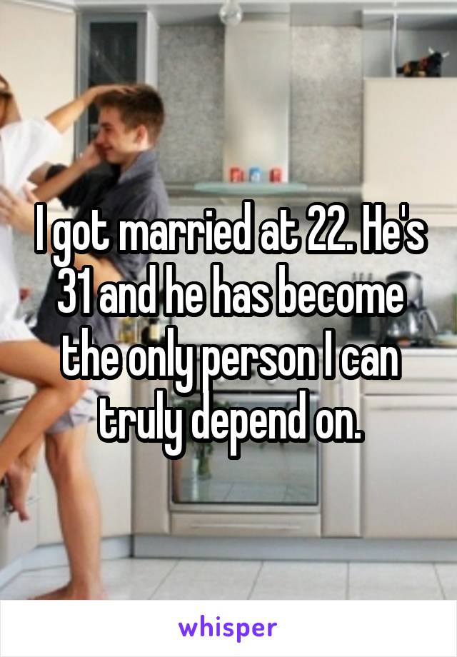 I got married at 22. He's 31 and he has become the only person I can truly depend on.