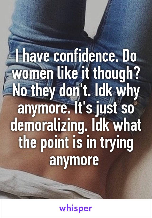 I have confidence. Do women like it though? No they don't. Idk why anymore. It's just so demoralizing. Idk what the point is in trying anymore 