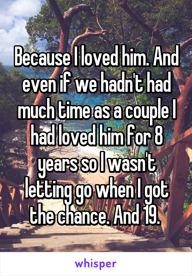 Because I loved him. And even if we hadn't had much time as a couple I had loved him for 8 years so I wasn't letting go when I got the chance. And 19. 