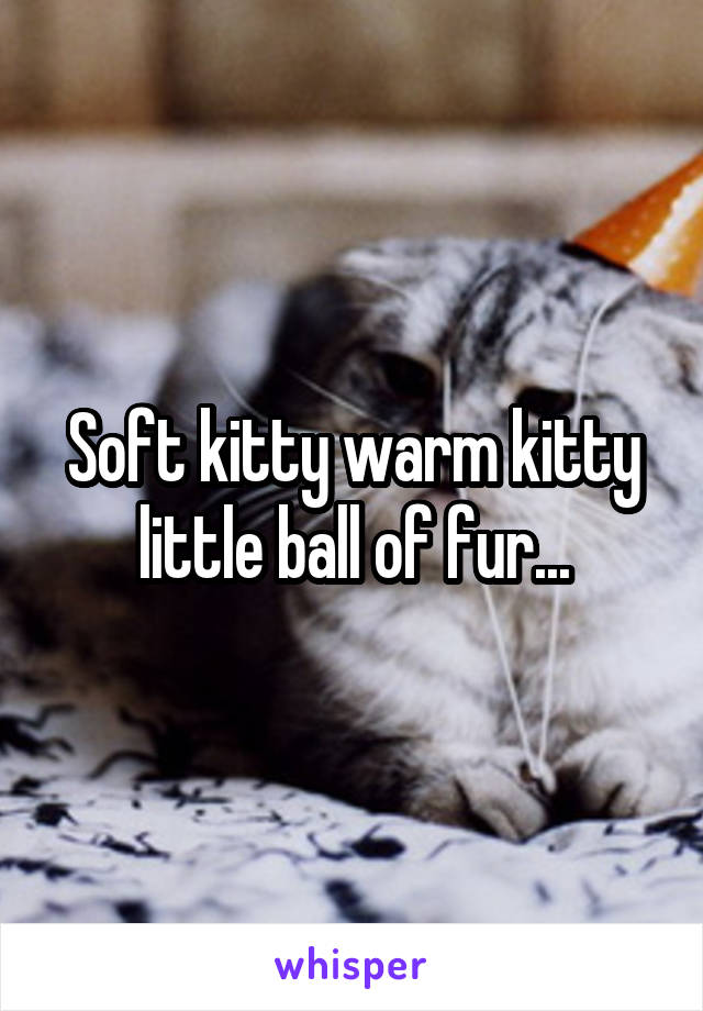 Soft kitty warm kitty little ball of fur...