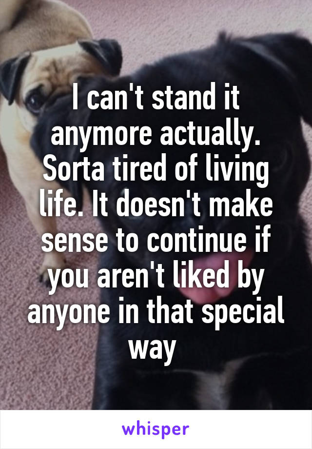 I can't stand it anymore actually. Sorta tired of living life. It doesn't make sense to continue if you aren't liked by anyone in that special way 