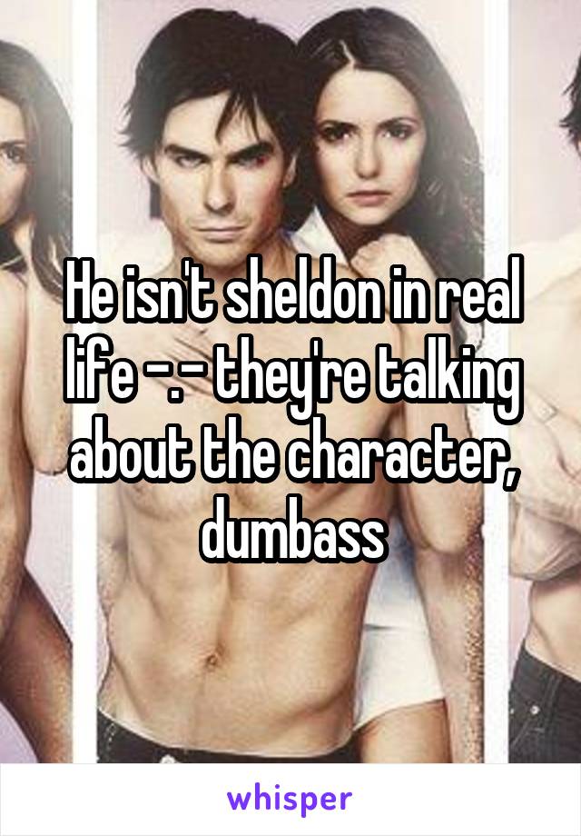 He isn't sheldon in real life -.- they're talking about the character, dumbass