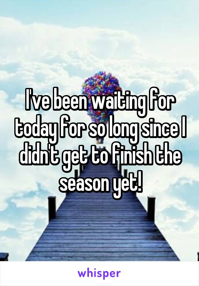 I've been waiting for today for so long since I didn't get to finish the season yet!