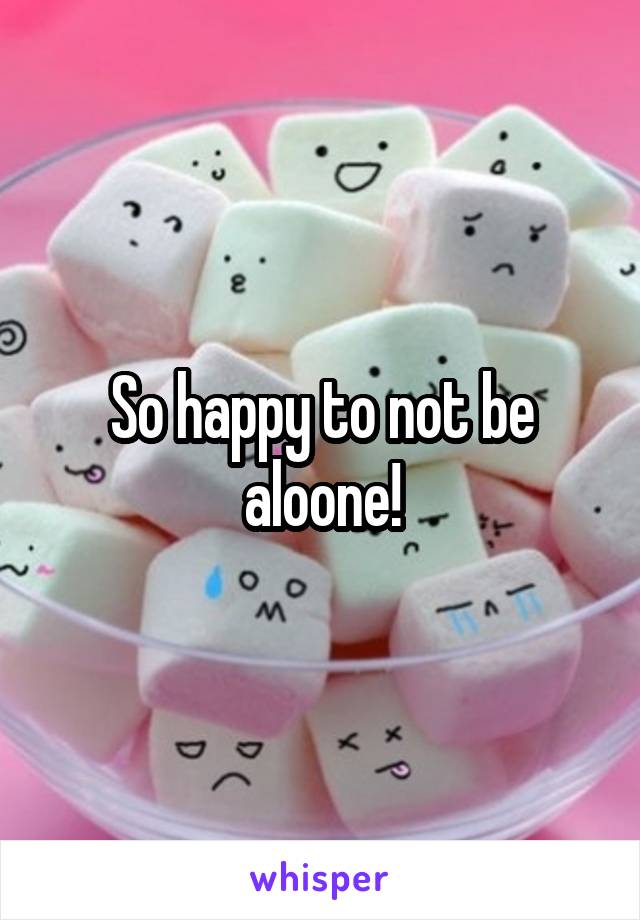 So happy to not be aloone!