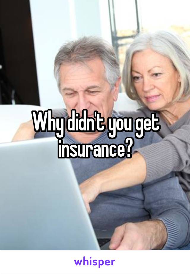 Why didn't you get insurance?