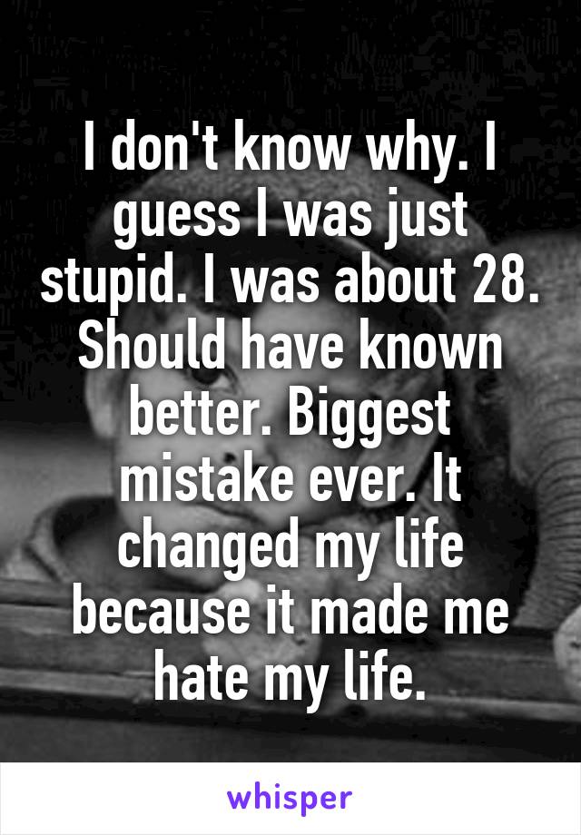 I don't know why. I guess I was just stupid. I was about 28. Should have known better. Biggest mistake ever. It changed my life because it made me hate my life.