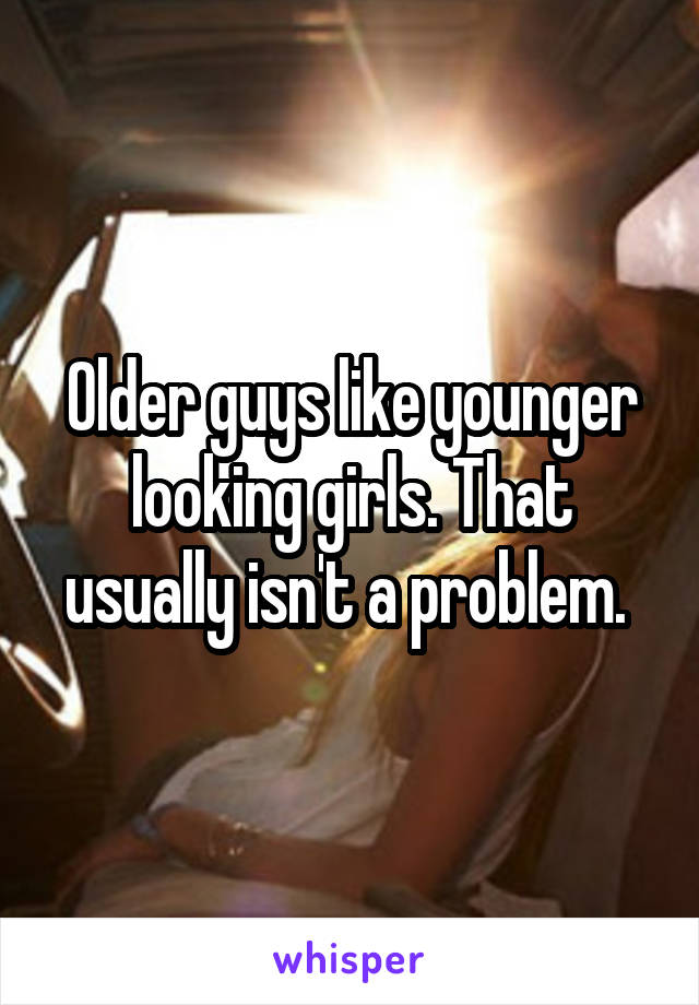 Older guys like younger looking girls. That usually isn't a problem. 