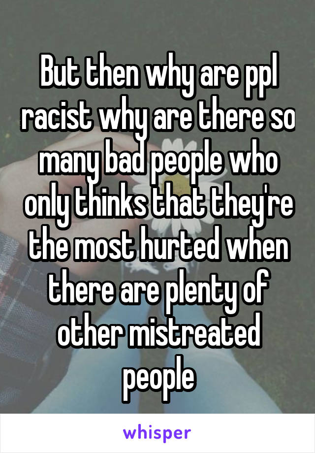 But then why are ppl racist why are there so many bad people who only thinks that they're the most hurted when there are plenty of other mistreated people