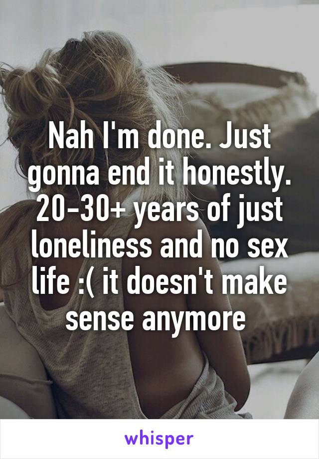 Nah I'm done. Just gonna end it honestly. 20-30+ years of just loneliness and no sex life :( it doesn't make sense anymore 