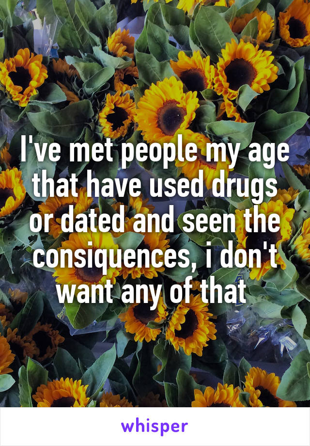 I've met people my age that have used drugs or dated and seen the consiquences, i don't want any of that 