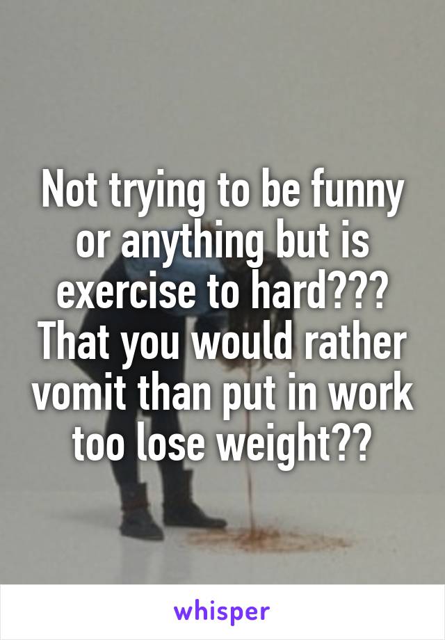 Not trying to be funny or anything but is exercise to hard??? That you would rather vomit than put in work too lose weight??