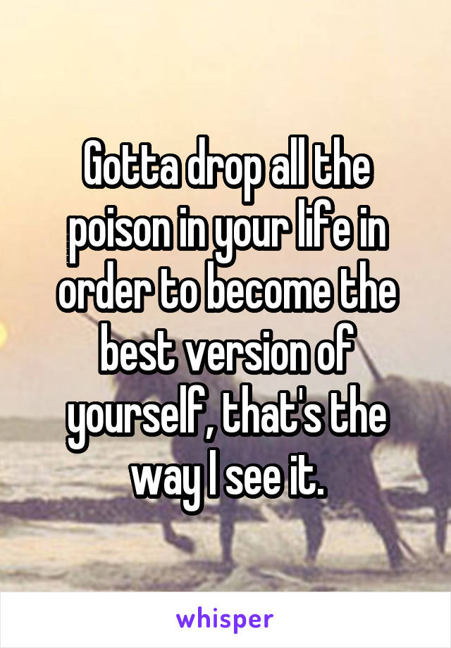 Gotta drop all the poison in your life in order to become the best version of yourself, that's the way I see it.