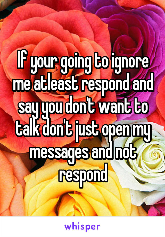 If your going to ignore me atleast respond and say you don't want to talk don't just open my messages and not respond
