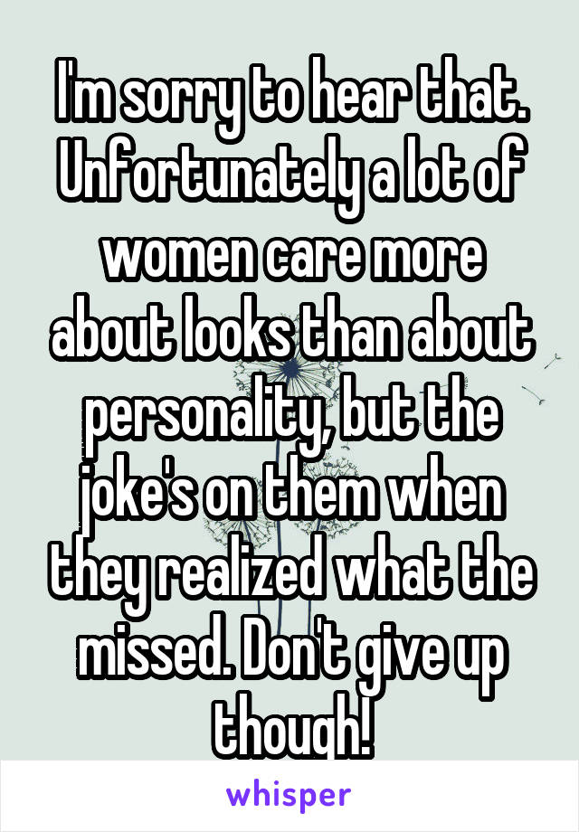 I'm sorry to hear that. Unfortunately a lot of women care more about looks than about personality, but the joke's on them when they realized what the missed. Don't give up though!