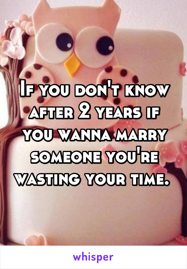 If you don't know after 2 years if you wanna marry someone you're wasting your time. 