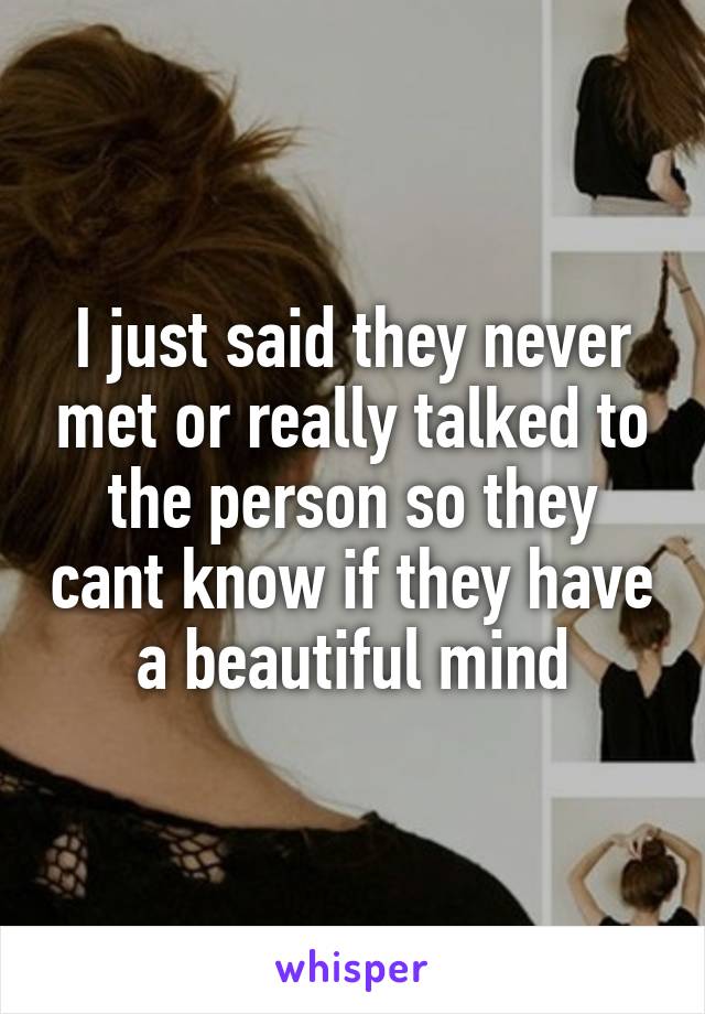 I just said they never met or really talked to the person so they cant know if they have a beautiful mind