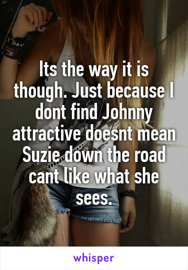 Its the way it is though. Just because I dont find Johnny attractive doesnt mean Suzie down the road cant like what she sees.