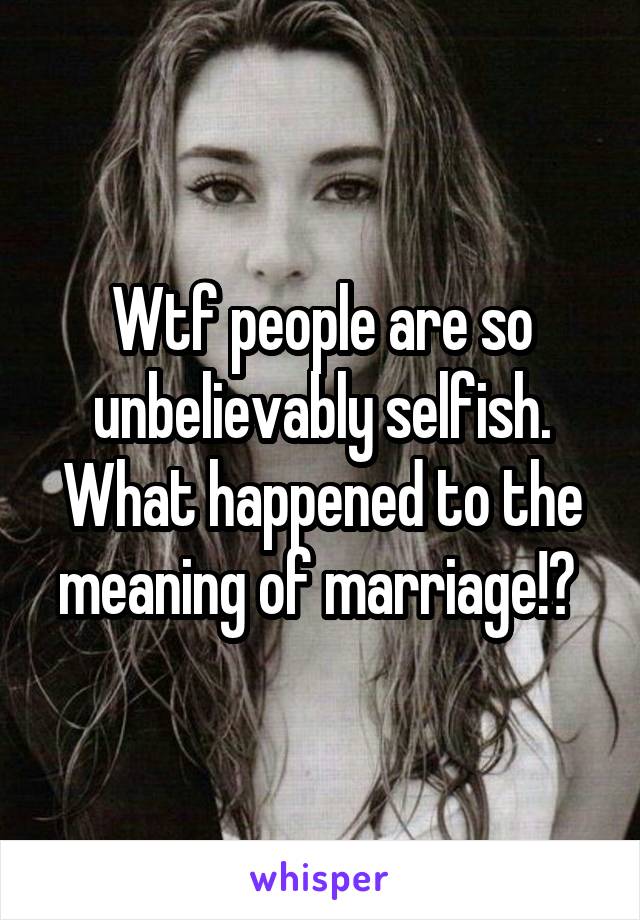 Wtf people are so unbelievably selfish. What happened to the meaning of marriage!? 