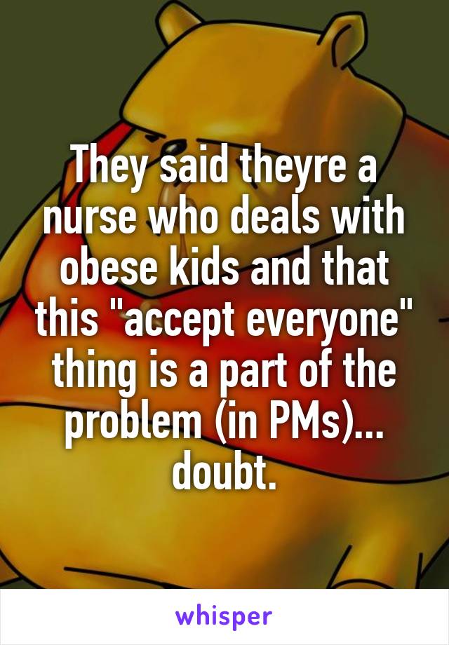 They said theyre a nurse who deals with obese kids and that this "accept everyone" thing is a part of the problem (in PMs)... doubt.