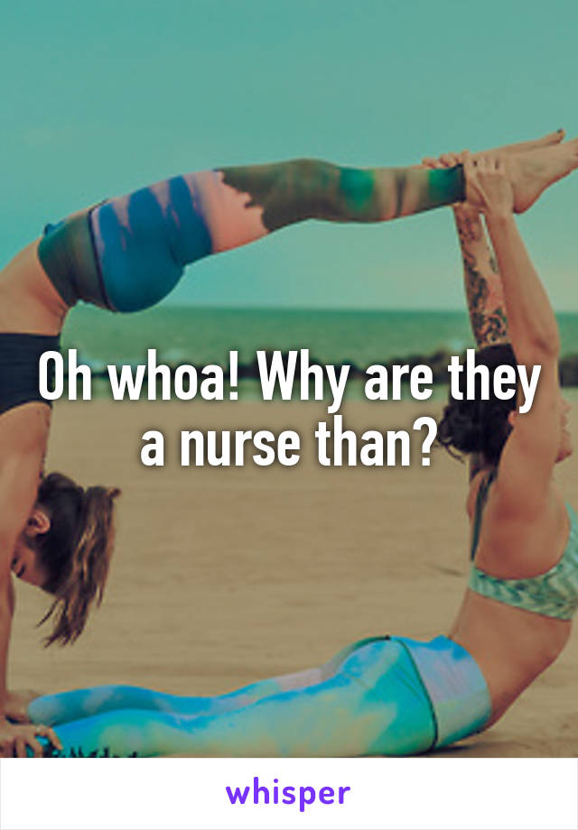 Oh whoa! Why are they a nurse than?