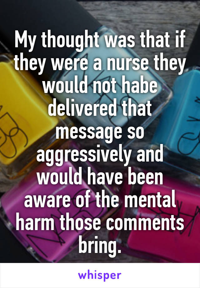 My thought was that if they were a nurse they would not habe delivered that message so aggressively and would have been aware of the mental harm those comments bring.