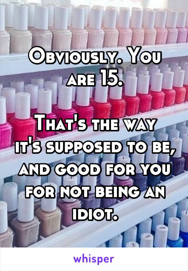 Obviously. You are 15.

That's the way it's supposed to be, and good for you for not being an idiot.