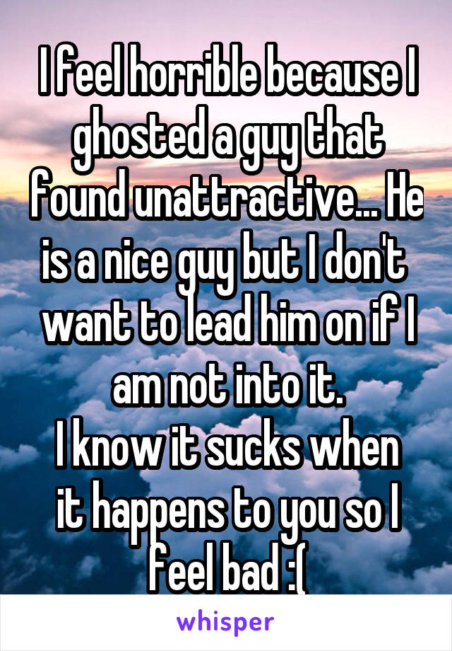 I feel horrible because I ghosted a guy that found unattractive... He is a nice guy but I don't  want to lead him on if I am not into it.
I know it sucks when it happens to you so I feel bad :(