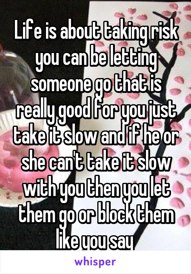 Life is about taking risk you can be letting someone go that is really good for you just take it slow and if he or she can't take it slow with you then you let them go or block them like you say 