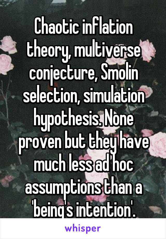 Chaotic inflation theory, multiverse conjecture, Smolin selection, simulation hypothesis. None proven but they have much less ad hoc assumptions than a 'being's intention'.