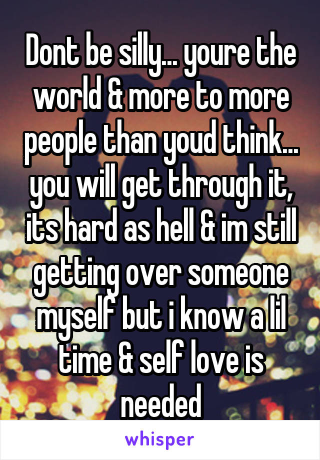 Dont be silly... youre the world & more to more people than youd think... you will get through it, its hard as hell & im still getting over someone myself but i know a lil time & self love is needed