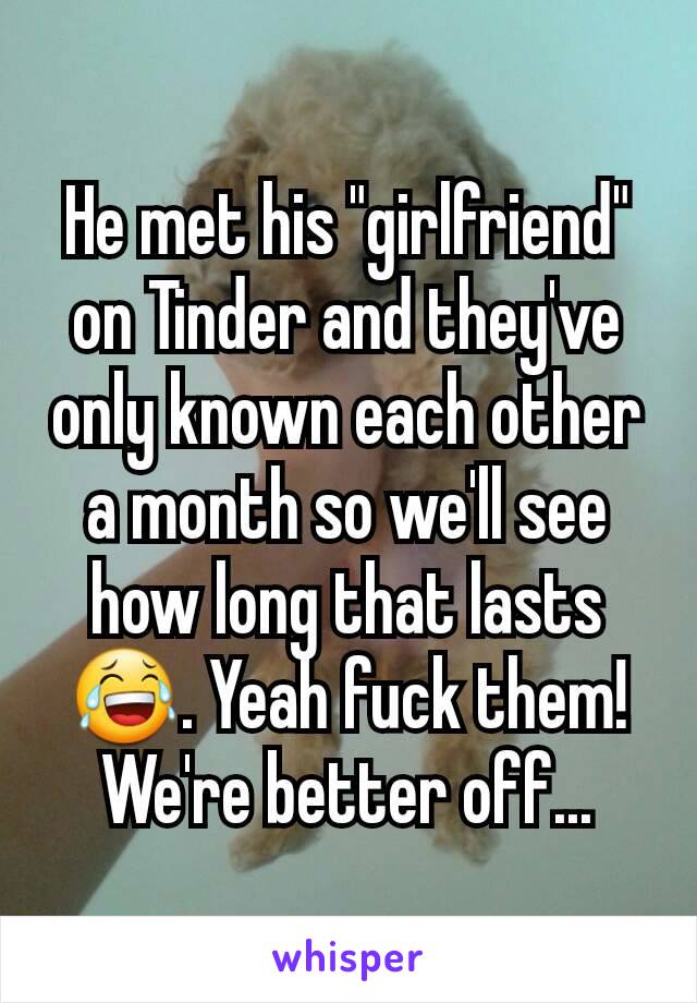 He met his "girlfriend" on Tinder and they've only known each other a month so we'll see how long that lasts 😂. Yeah fuck them! We're better off...