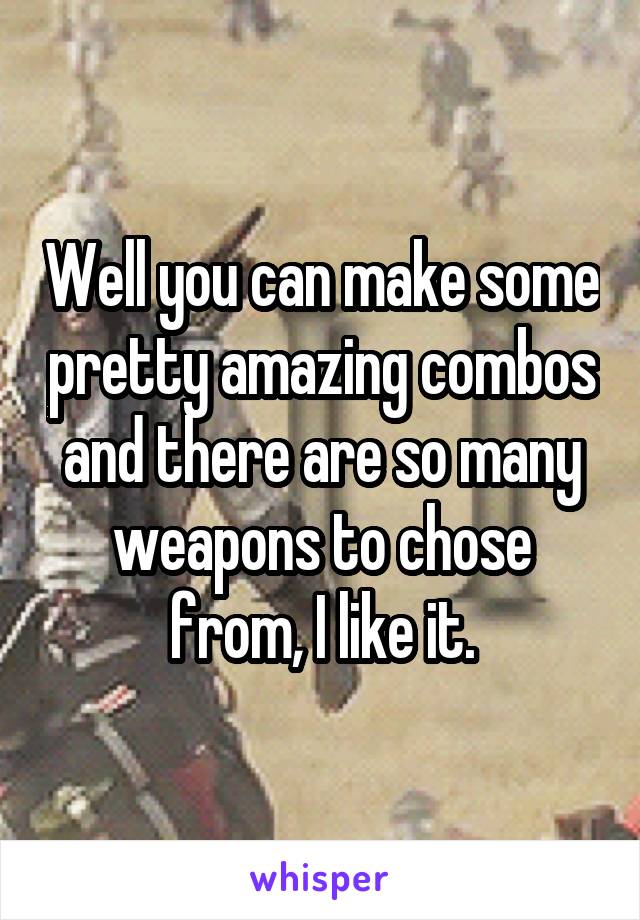 Well you can make some pretty amazing combos and there are so many weapons to chose from, I like it.