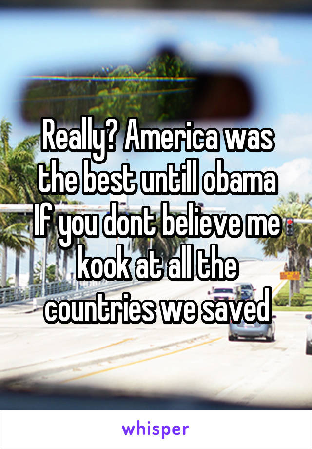 Really? America was the best untill obama
If you dont believe me kook at all the countries we saved