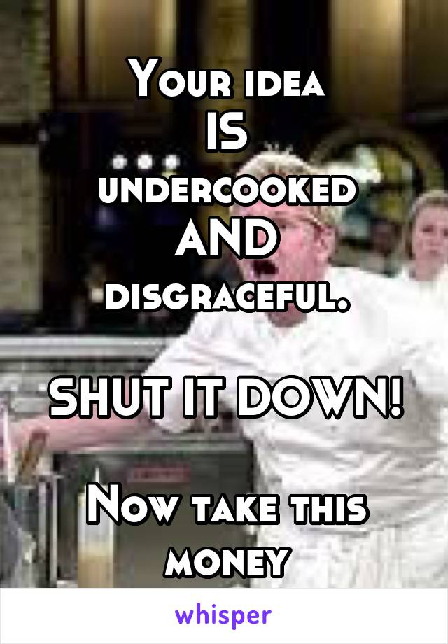 Your idea
IS
undercooked
AND
disgraceful.

SHUT IT DOWN!

Now take this money