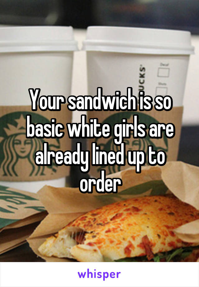 Your sandwich is so basic white girls are already lined up to order