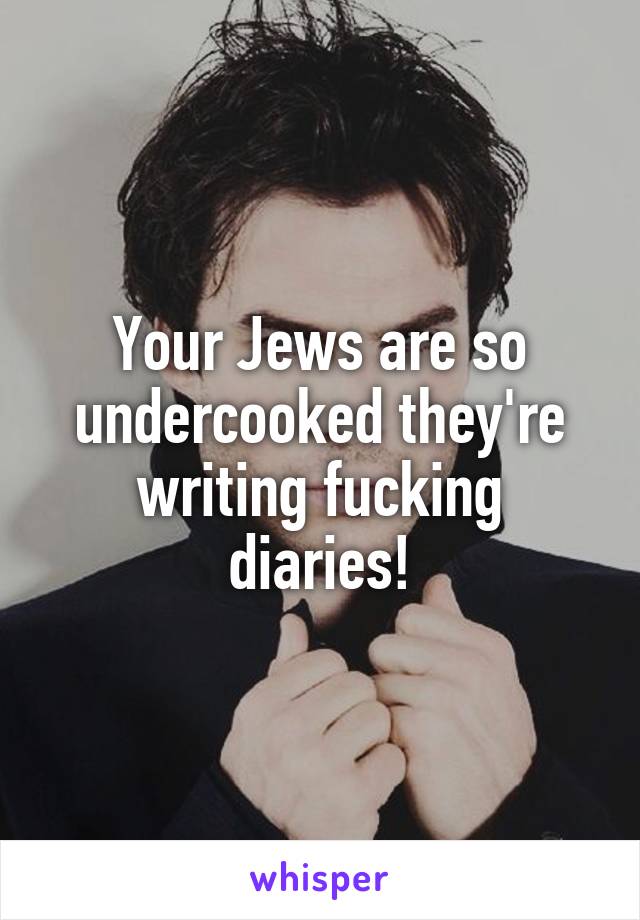 Your Jews are so undercooked they're writing fucking diaries!